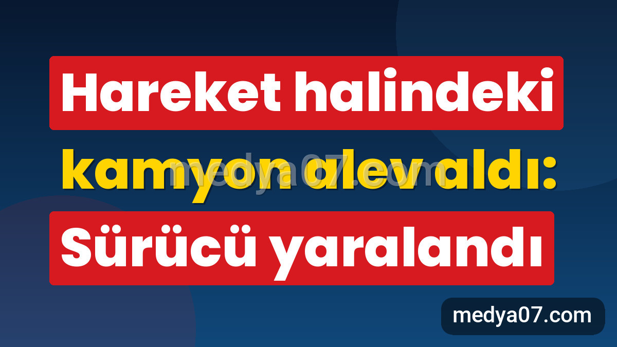 Hareket halindeki kamyon alev aldı: Sürücü yaralandı