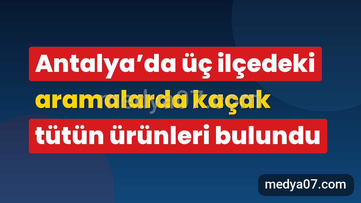 Antalya’da üç ilçedeki aramalarda kaçak tütün ürünleri bulundu