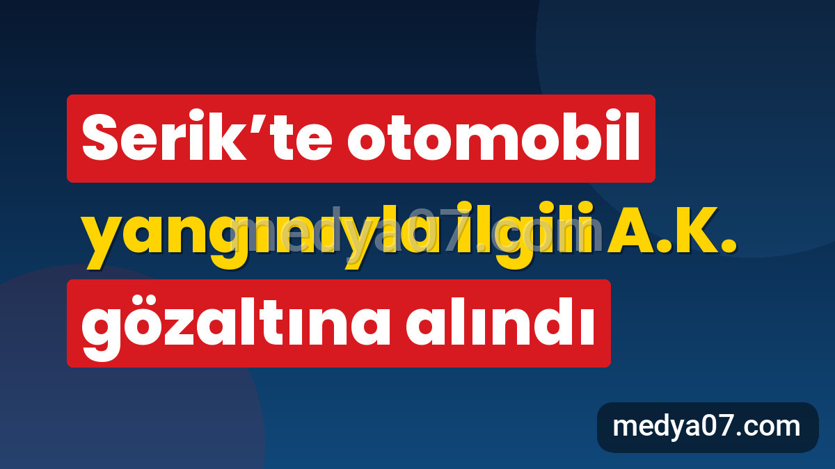 Serik’te otomobil yangınıyla ilgili A.K. gözaltına alındı
